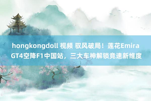 hongkongdoll 视频 驭风破局！莲花Emira GT4空降F1中国站，三大车神解锁竞速新维度