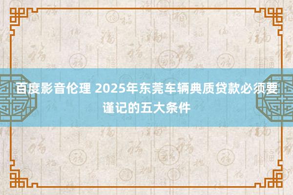百度影音伦理 2025年东莞车辆典质贷款必须要谨记的五大条件