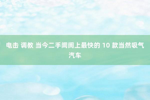 电击 调教 当今二手阛阓上最快的 10 款当然吸气汽车
