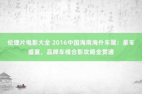 伦理片电影大全 2016中国海南海外车展：豪车盛宴，品牌车模合影攻略全贯通