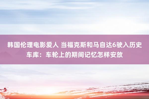 韩国伦理电影爱人 当福克斯和马自达6驶入历史车库：车轮上的期间记忆怎样安放