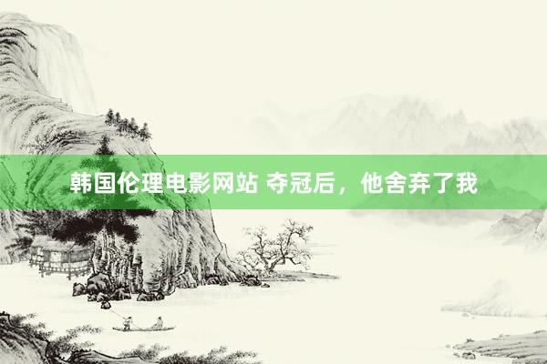 韩国伦理电影网站 夺冠后，他舍弃了我