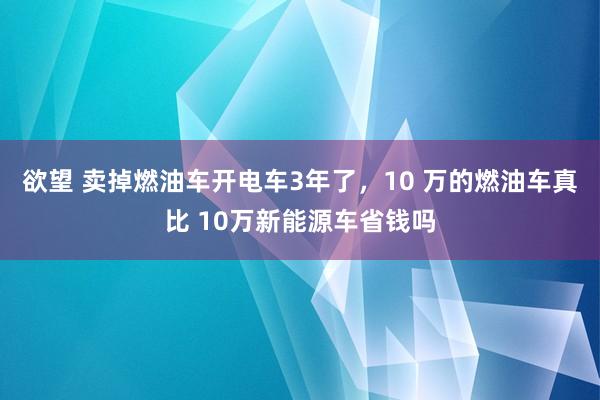 欲望 卖掉燃油车开电车3年了，10 万的燃油车真比 10万新能源车省钱吗