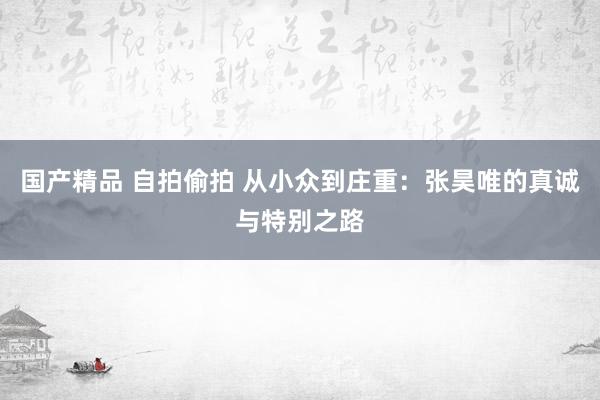 国产精品 自拍偷拍 从小众到庄重：张昊唯的真诚与特别之路