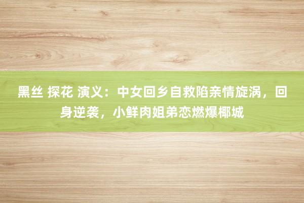 黑丝 探花 演义：中女回乡自救陷亲情旋涡，回身逆袭，小鲜肉姐弟恋燃爆椰城