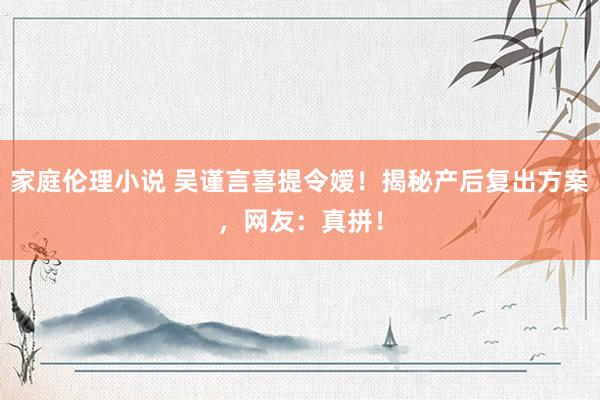 家庭伦理小说 吴谨言喜提令嫒！揭秘产后复出方案，网友：真拼！