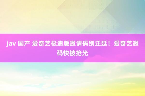 jav 国产 爱奇艺极速版邀请码别迁延！爱奇艺邀码快被抢光
