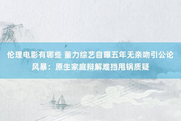 伦理电影有哪些 董力综艺自曝五年无亲吻引公论风暴：原生家庭辩解难挡甩锅质疑