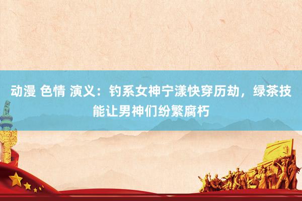 动漫 色情 演义：钓系女神宁漾快穿历劫，绿茶技能让男神们纷繁腐朽