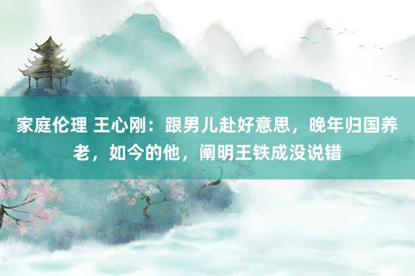 家庭伦理 王心刚：跟男儿赴好意思，晚年归国养老，如今的他，阐明王铁成没说错