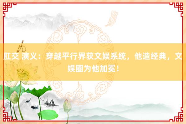 肛交 演义：穿越平行界获文娱系统，他造经典，文娱圈为他加冕！