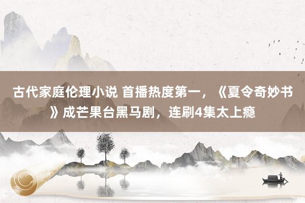 古代家庭伦理小说 首播热度第一，《夏令奇妙书》成芒果台黑马剧，连刷4集太上瘾