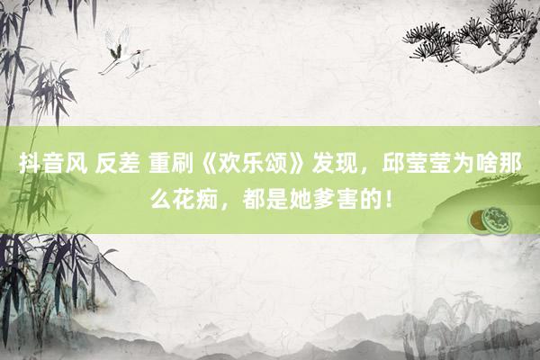 抖音风 反差 重刷《欢乐颂》发现，邱莹莹为啥那么花痴，都是她爹害的！