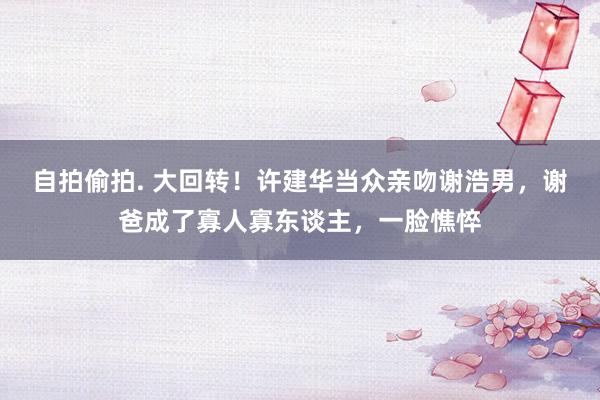 自拍偷拍. 大回转！许建华当众亲吻谢浩男，谢爸成了寡人寡东谈主，一脸憔悴