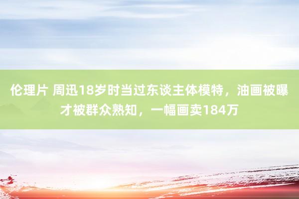 伦理片 周迅18岁时当过东谈主体模特，油画被曝才被群众熟知，一幅画卖184万