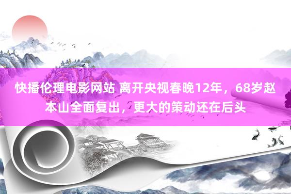 快播伦理电影网站 离开央视春晚12年，68岁赵本山全面复出，更大的策动还在后头