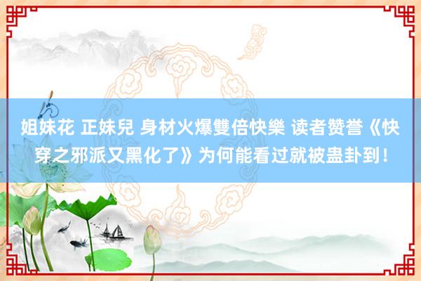 姐妹花 正妹兒 身材火爆雙倍快樂 读者赞誉《快穿之邪派又黑化了》为何能看过就被蛊卦到！