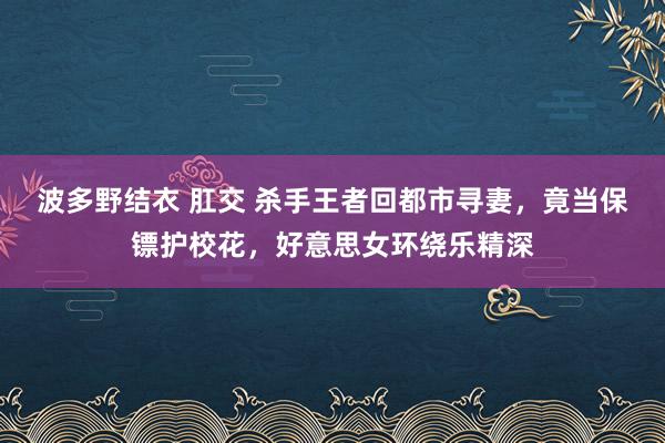 波多野结衣 肛交 杀手王者回都市寻妻，竟当保镖护校花，好意思女环绕乐精深