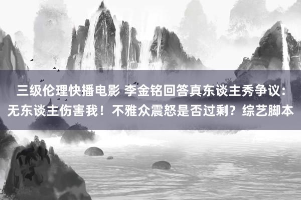 三级伦理快播电影 李金铭回答真东谈主秀争议：无东谈主伤害我！不雅众震怒是否过剩？综艺脚本