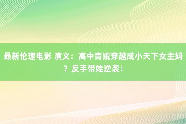 最新伦理电影 演义：高中青娥穿越成小天下女主妈？反手带娃逆袭！