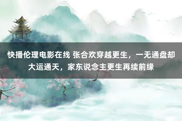 快播伦理电影在线 张合欢穿越更生，一无通盘却大运通天，家东说念主更生再续前缘