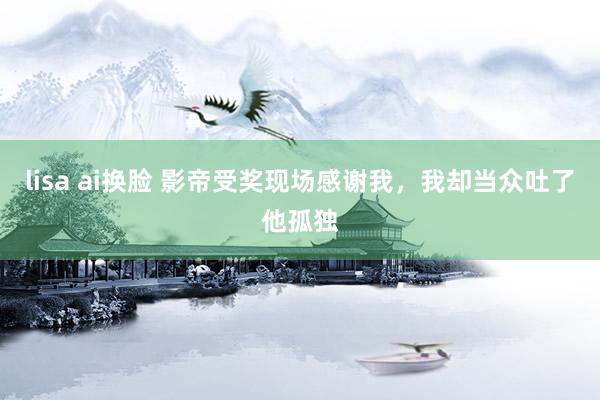 lisa ai换脸 影帝受奖现场感谢我，我却当众吐了他孤独