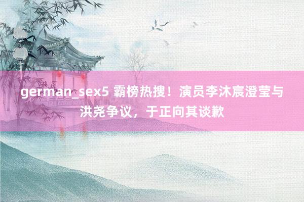 german_sex5 霸榜热搜！演员李沐宸澄莹与洪尧争议，于正向其谈歉