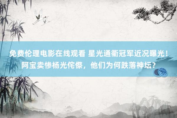 免费伦理电影在线观看 星光通衢冠军近况曝光！阿宝卖惨杨光侘傺，他们为何跌落神坛？