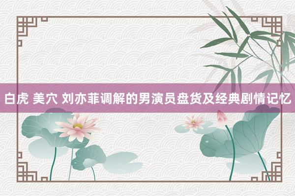 白虎 美穴 刘亦菲调解的男演员盘货及经典剧情记忆