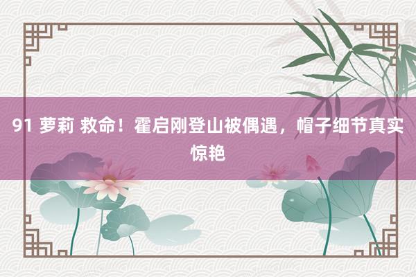 91 萝莉 救命！霍启刚登山被偶遇，帽子细节真实惊艳