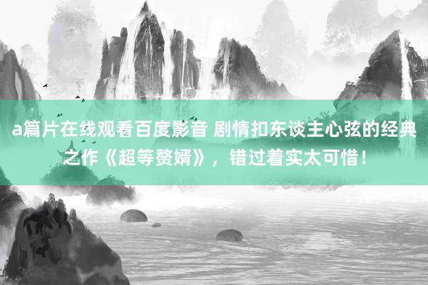 a篇片在线观看百度影音 剧情扣东谈主心弦的经典之作《超等赘婿》，错过着实太可惜！