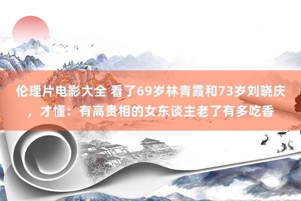 伦理片电影大全 看了69岁林青霞和73岁刘晓庆，才懂：有高贵相的女东谈主老了有多吃香