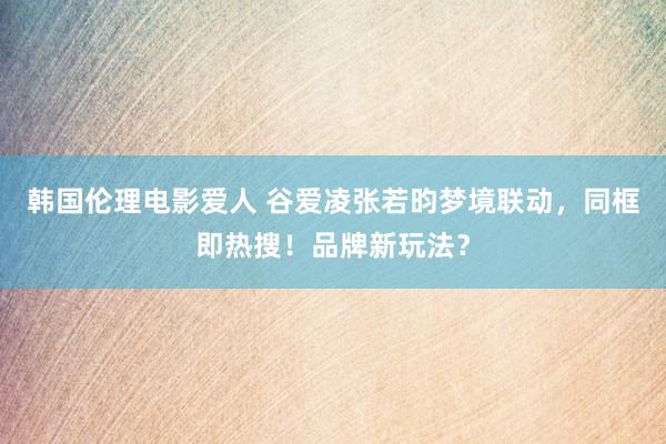 韩国伦理电影爱人 谷爱凌张若昀梦境联动，同框即热搜！品牌新玩法？