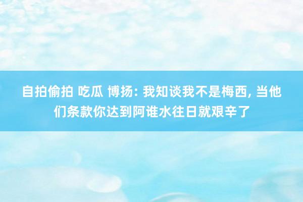 自拍偷拍 吃瓜 博扬: 我知谈我不是梅西, 当他们条款你达到阿谁水往日就艰辛了