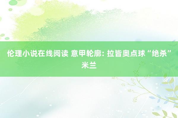 伦理小说在线阅读 意甲轮廓: 拉皆奥点球“绝杀”米兰