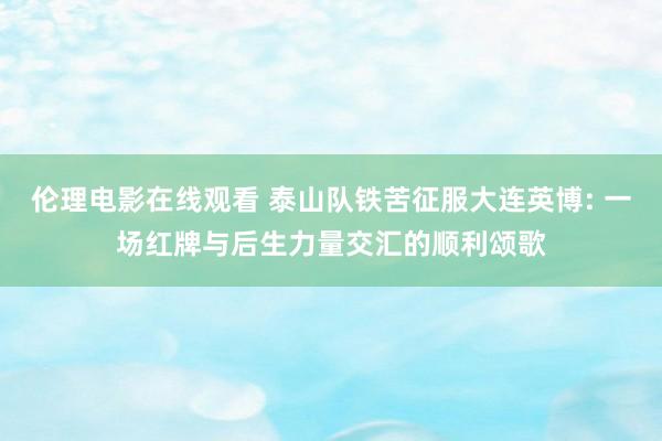 伦理电影在线观看 泰山队铁苦征服大连英博: 一场红牌与后生力量交汇的顺利颂歌