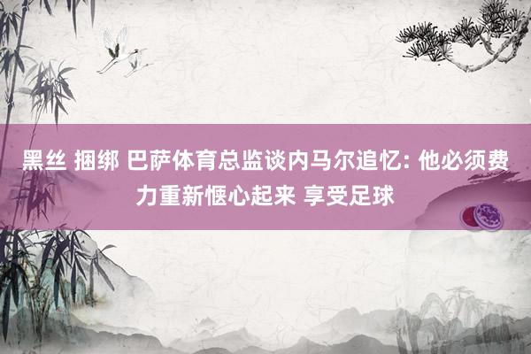 黑丝 捆绑 巴萨体育总监谈内马尔追忆: 他必须费力重新惬心起来 享受足球