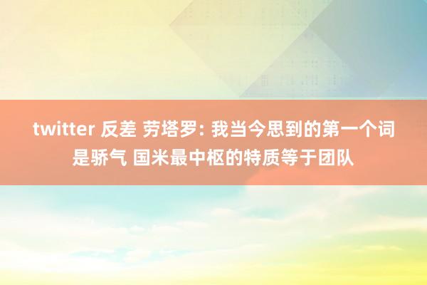 twitter 反差 劳塔罗: 我当今思到的第一个词是骄气 国米最中枢的特质等于团队