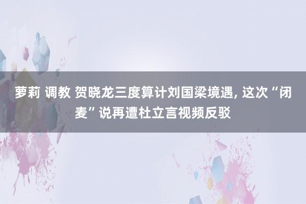 萝莉 调教 贺晓龙三度算计刘国梁境遇, 这次“闭麦”说再遭杜立言视频反驳