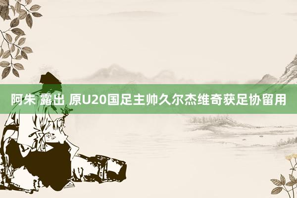 阿朱 露出 原U20国足主帅久尔杰维奇获足协留用