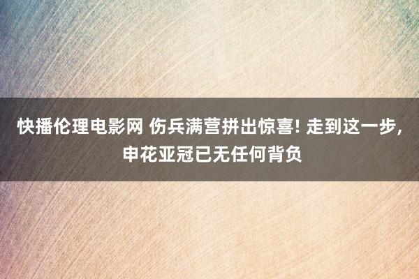 快播伦理电影网 伤兵满营拼出惊喜! 走到这一步, 申花亚冠已无任何背负