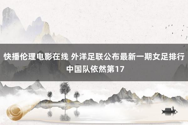 快播伦理电影在线 外洋足联公布最新一期女足排行 中国队依然第17