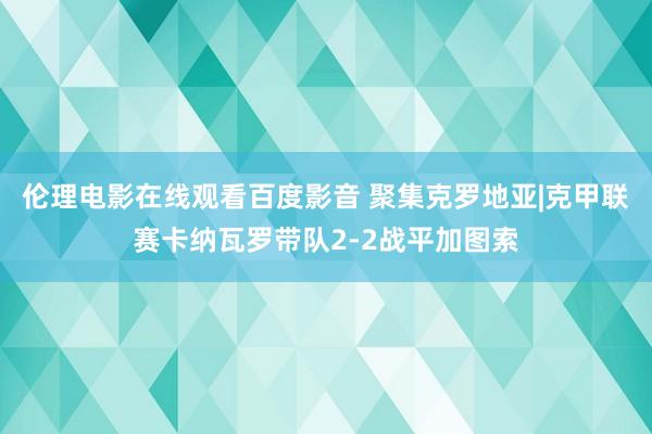 伦理电影在线观看百度影音 聚集克罗地亚|克甲联赛卡纳瓦罗带队2-2战平加图索