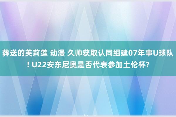 葬送的芙莉莲 动漫 久帅获取认同组建07年事U球队! U22安东尼奥是否代表参加土伦杯?