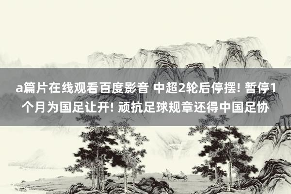 a篇片在线观看百度影音 中超2轮后停摆! 暂停1个月为国足让开! 顽抗足球规章还得中国足协
