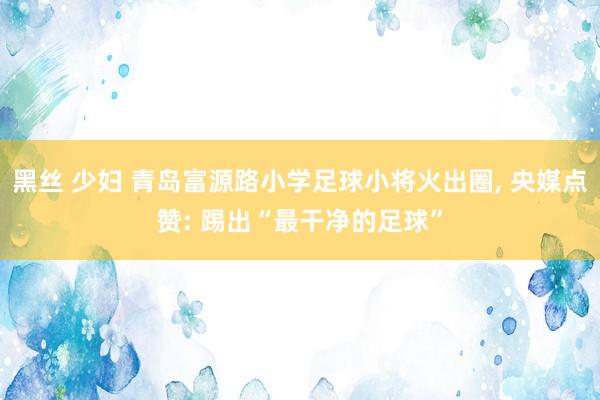 黑丝 少妇 青岛富源路小学足球小将火出圈, 央媒点赞: 踢出“最干净的足球”