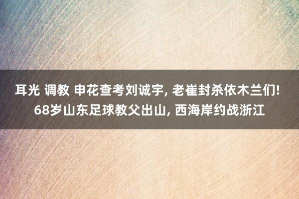 耳光 调教 申花查考刘诚宇, 老崔封杀依木兰们! 68岁山东足球教父出山, 西海岸约战浙江
