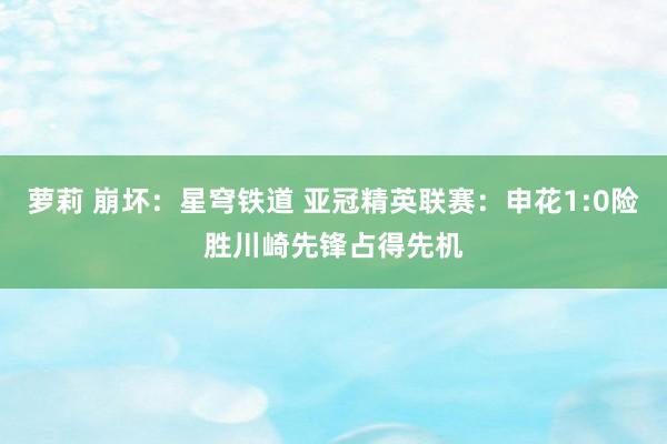 萝莉 崩坏：星穹铁道 亚冠精英联赛：申花1:0险胜川崎先锋占得先机