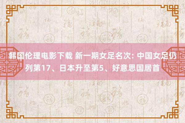 韩国伦理电影下载 新一期女足名次: 中国女足仍列第17、日本升至第5、好意思国居首