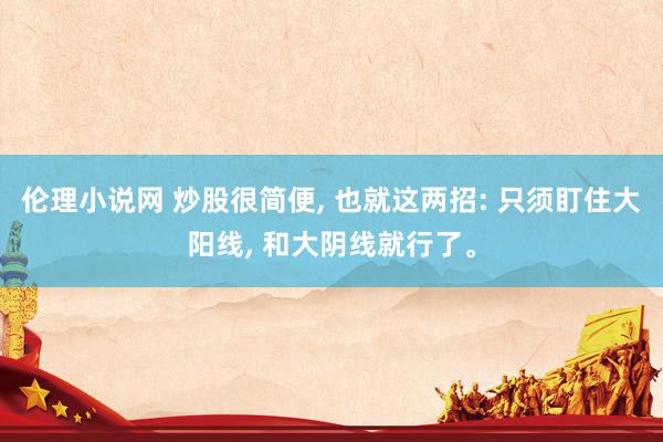 伦理小说网 炒股很简便, 也就这两招: 只须盯住大阳线, 和大阴线就行了。
